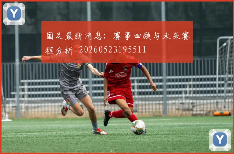 国足最新消息：赛事回顾与未来赛程分析_20260523195511