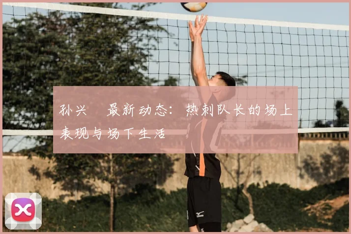 孙兴慜最新动态：热刺队长的场上表现与场下生活
