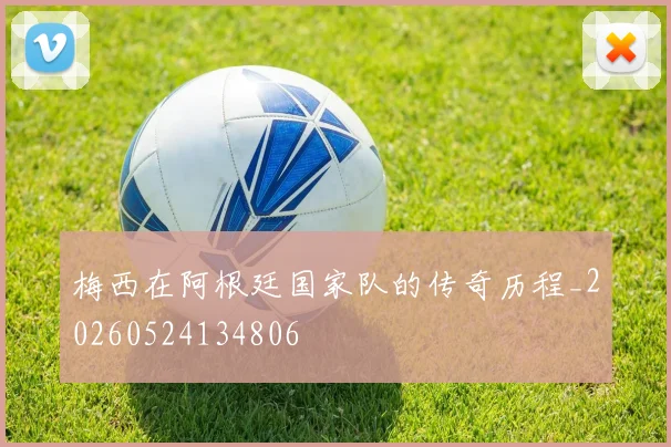 梅西在阿根廷国家队的传奇历程_20260524134806