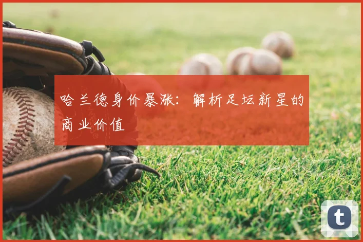 哈兰德身价暴涨：解析足坛新星的商业价值
