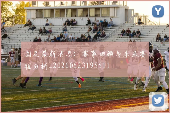 国足最新消息：赛事回顾与未来赛程分析_20260523195511