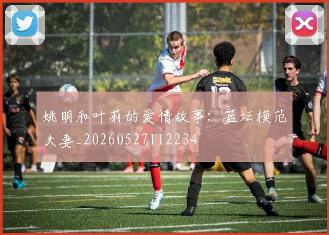 姚明和叶莉的爱情故事：篮坛模范夫妻_20260527112234