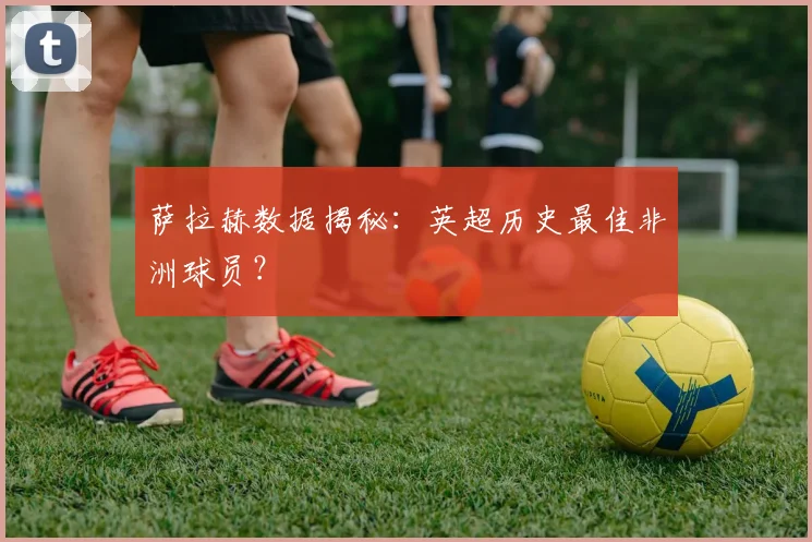 萨拉赫数据揭秘：英超历史最佳非洲球员？