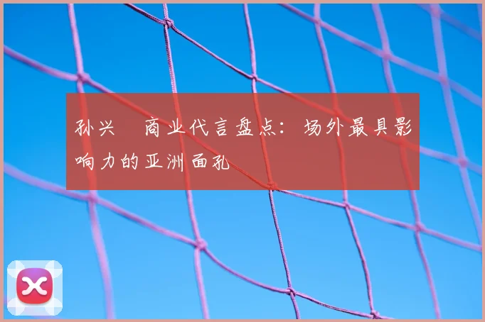 孙兴慜商业代言盘点:场外最具影响力的亚洲面孔