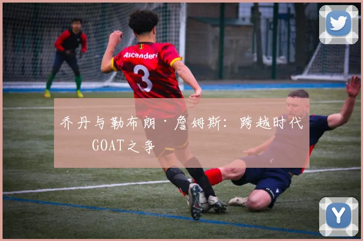 乔丹与勒布朗·詹姆斯：跨越时代的GOAT之争