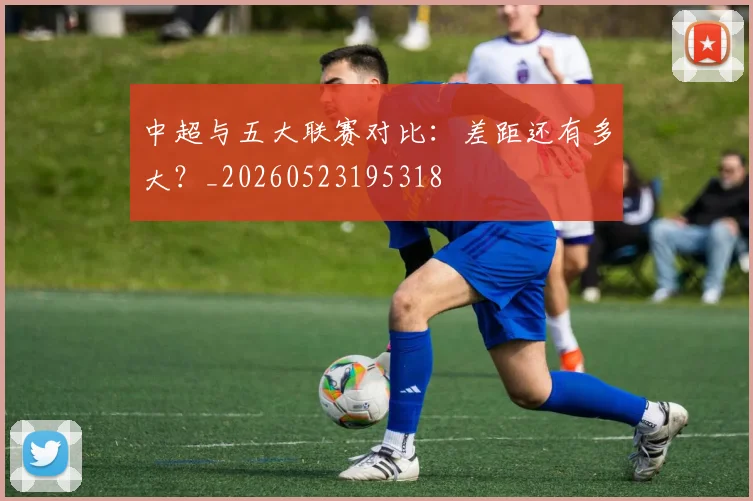 中超与五大联赛对比：差距还有多大？_20260523195318