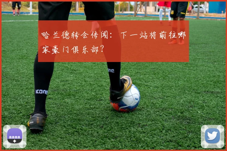 哈兰德转会传闻：下一站将前往哪家豪门俱乐部？