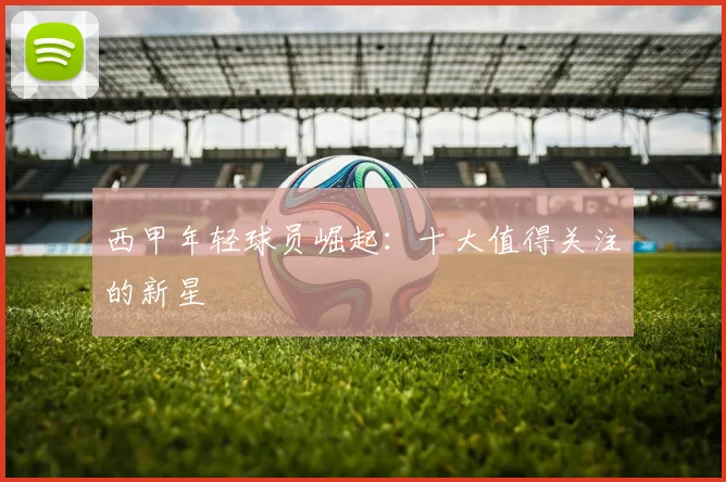 西甲年轻球员崛起：十大值得关注的新星
