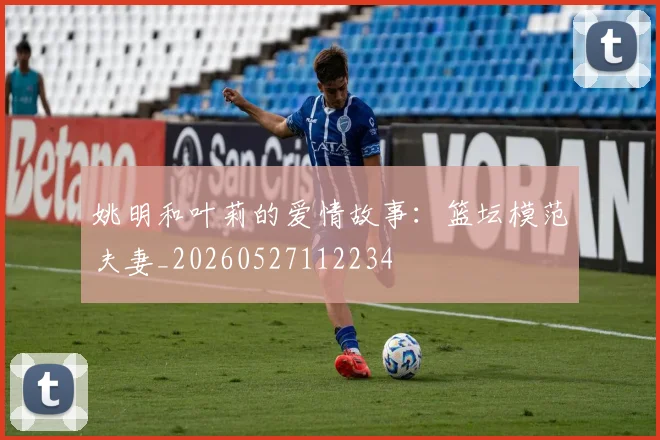 姚明和叶莉的爱情故事：篮坛模范夫妻_20260527112234