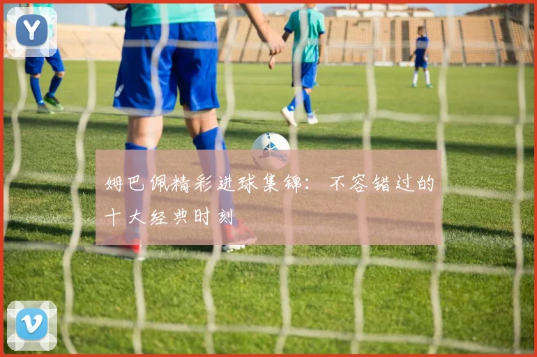姆巴佩精彩进球集锦:不容错过的十大经典时刻