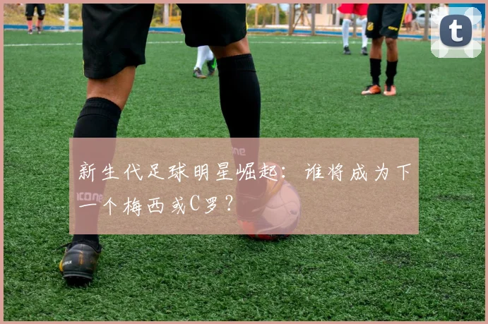 新生代足球明星崛起：谁将成为下一个梅西或C罗？