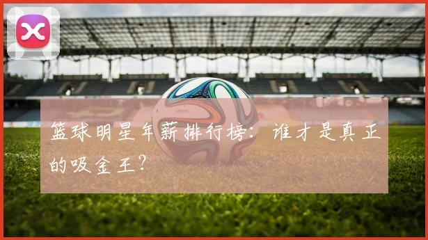 篮球明星年薪排行榜：谁才是真正的吸金王？