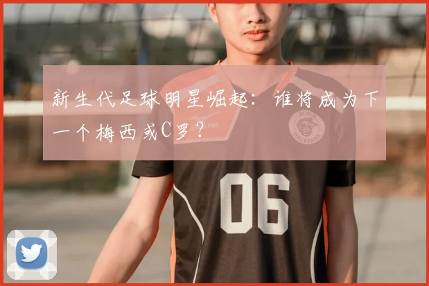 新生代足球明星崛起：谁将成为下一个梅西或C罗？