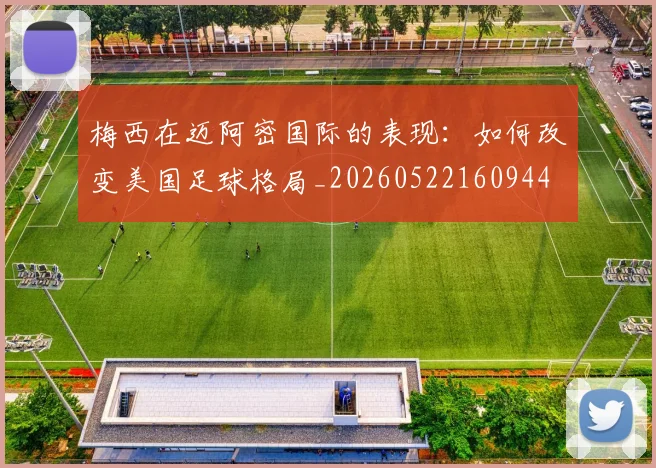 梅西在迈阿密国际的表现：如何改变美国足球格局_20260522160944