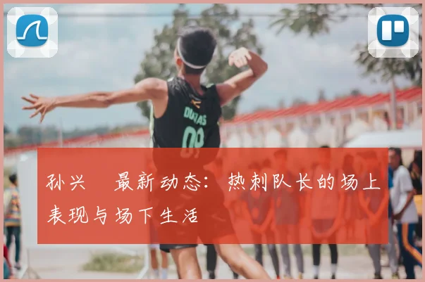 孙兴慜最新动态：热刺队长的场上表现与场下生活
