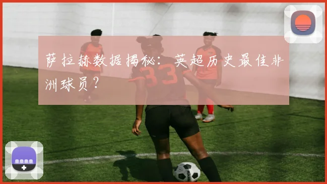 萨拉赫数据揭秘：英超历史最佳非洲球员？
