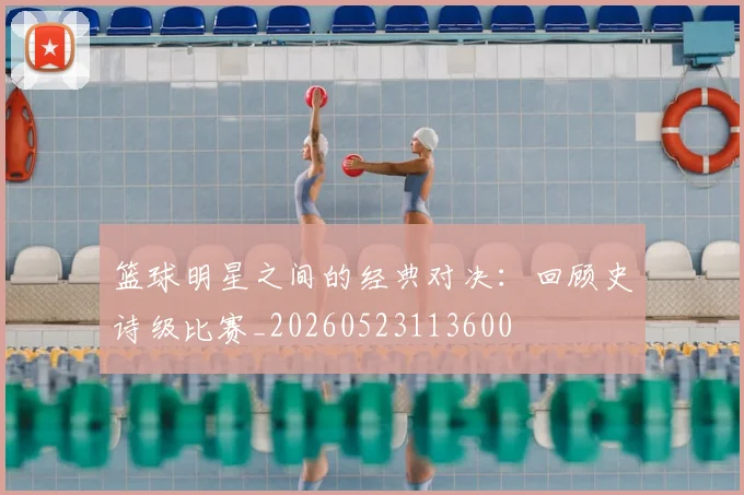 篮球明星之间的经典对决：回顾史诗级比赛_20260523113600