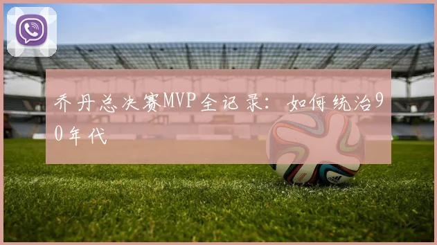 乔丹总决赛MVP全记录：如何统治90年代